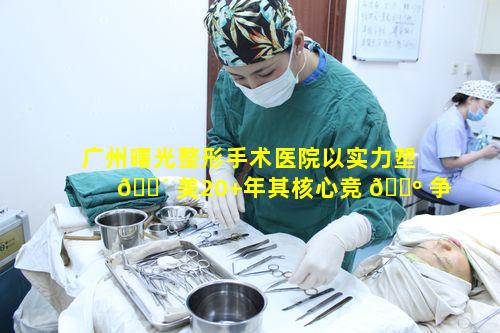 广州曙光整形手术医院以实力塑 🌴 美20+年其核心竞 🌺 争力是什么
